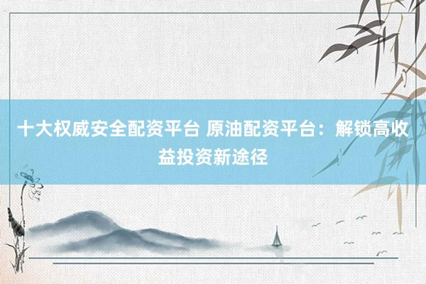 十大权威安全配资平台 原油配资平台：解锁高收益投资新途径