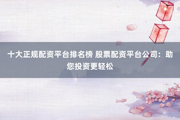 十大正规配资平台排名榜 股票配资平台公司：助您投资更轻松