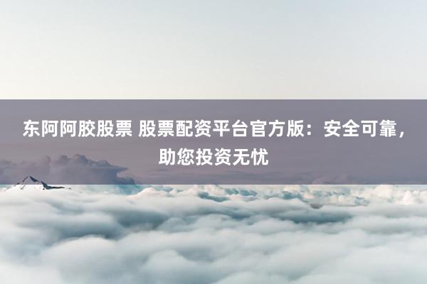 东阿阿胶股票 股票配资平台官方版：安全可靠，助您投资无忧
