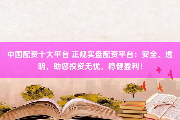 中国配资十大平台 正规实盘配资平台：安全、透明，助您投资无忧，稳健盈利！