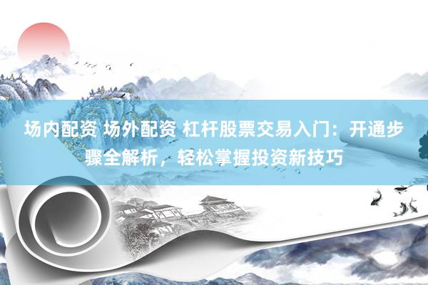 场内配资 场外配资 杠杆股票交易入门：开通步骤全解析，轻松掌握投资新技巧