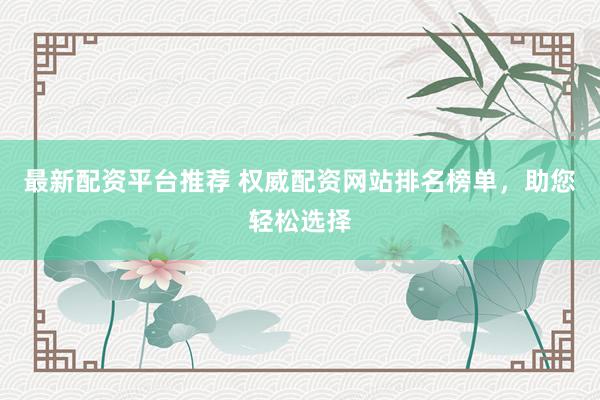 最新配资平台推荐 权威配资网站排名榜单，助您轻松选择