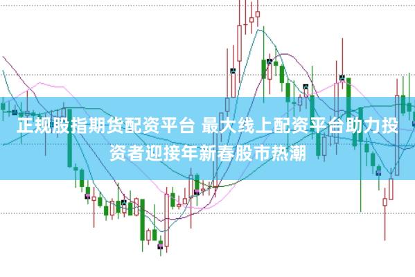 正规股指期货配资平台 最大线上配资平台助力投资者迎接年新春股市热潮