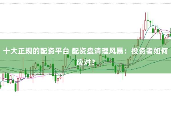 十大正规的配资平台 配资盘清理风暴：投资者如何应对？