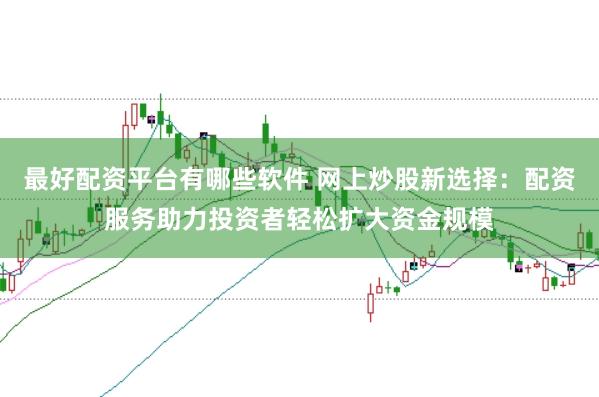 最好配资平台有哪些软件 网上炒股新选择：配资服务助力投资者轻松扩大资金规模
