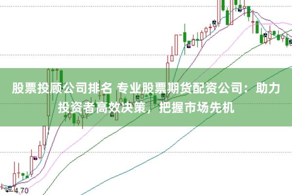 股票投顾公司排名 专业股票期货配资公司：助力投资者高效决策，把握市场先机