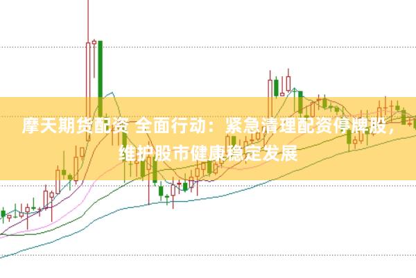 摩天期货配资 全面行动：紧急清理配资停牌股，维护股市健康稳定发展