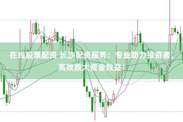 在线股票配资 长沙配资服务：专业助力投资者，高效放大资金效益！