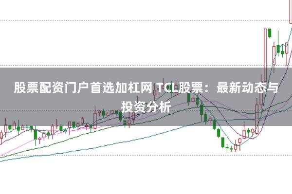 股票配资门户首选加杠网 TCL股票：最新动态与投资分析