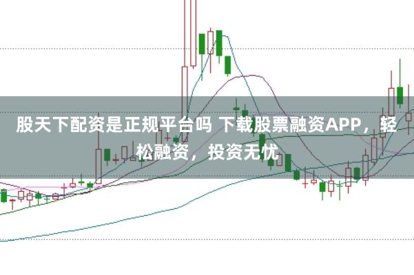 股天下配资是正规平台吗 下载股票融资APP，轻松融资，投资无忧