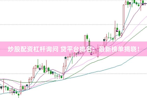 炒股配资杠杆询问 贷平台排名：最新榜单揭晓！