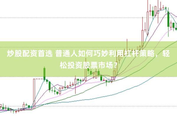炒股配资首选 普通人如何巧妙利用杠杆策略，轻松投资股票市场？