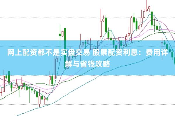 网上配资都不是实盘交易 股票配资利息：费用详解与省钱攻略
