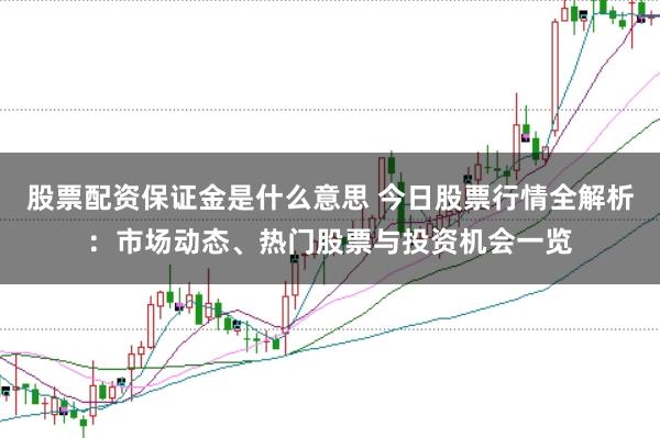 股票配资保证金是什么意思 今日股票行情全解析：市场动态、热门股票与投资机会一览