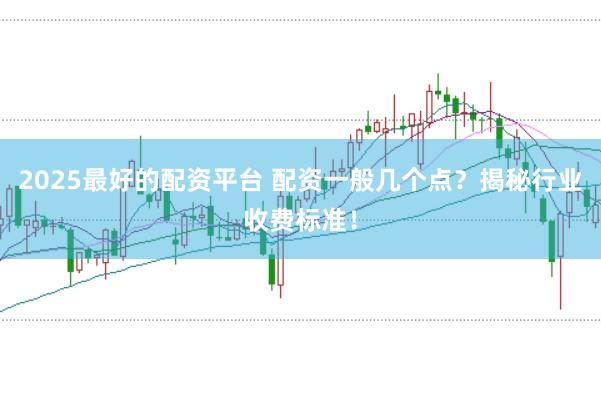 2025最好的配资平台 配资一般几个点？揭秘行业收费标准！