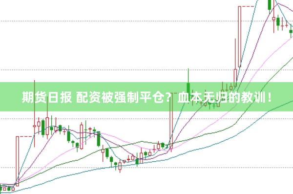 期货日报 配资被强制平仓？血本无归的教训！