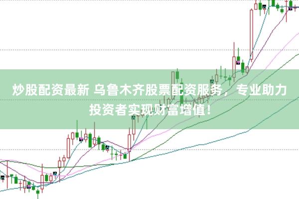 炒股配资最新 乌鲁木齐股票配资服务，专业助力投资者实现财富增值！