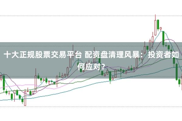 十大正规股票交易平台 配资盘清理风暴：投资者如何应对？