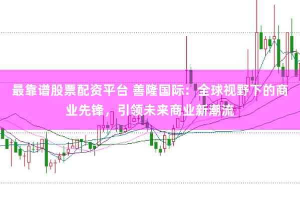 最靠谱股票配资平台 善隆国际：全球视野下的商业先锋，引领未来商业新潮流