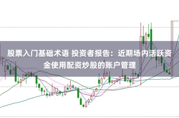 股票入门基础术语 投资者报告:近期场内活跃资金使用配资炒股的账户管理