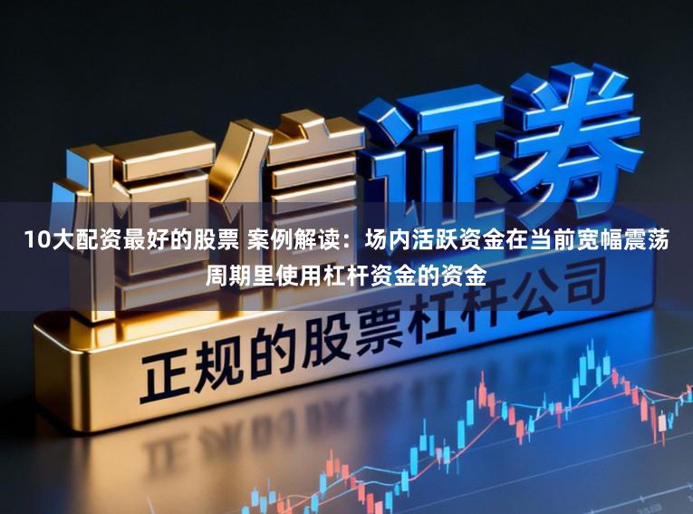 10大配资最好的股票 案例解读：场内活跃资金在当前宽幅震荡周期里使用杠杆资金的资金