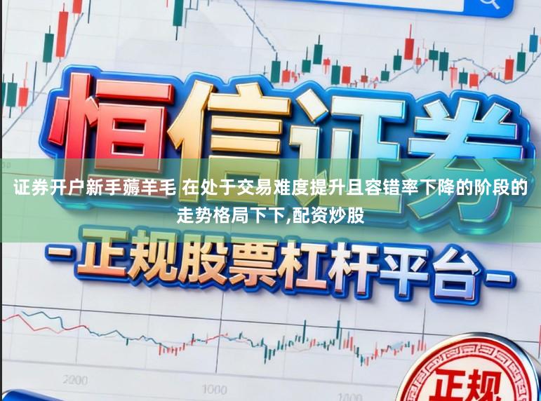 证券开户新手薅羊毛 在处于交易难度提升且容错率下降的阶段的走势格局下下，配资炒股