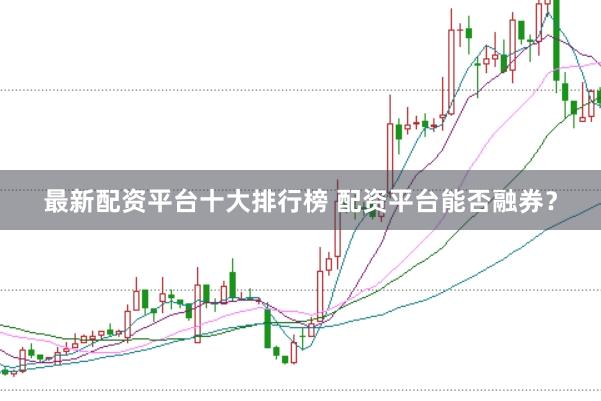 最新配资平台十大排行榜 配资平台能否融券?