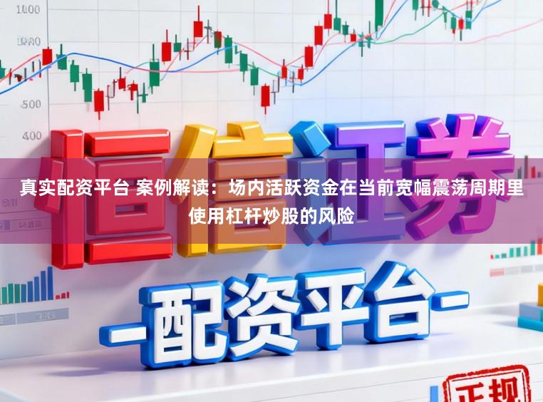 真实配资平台 案例解读:场内活跃资金在当前宽幅震荡周期里使用杠杆炒股的风险