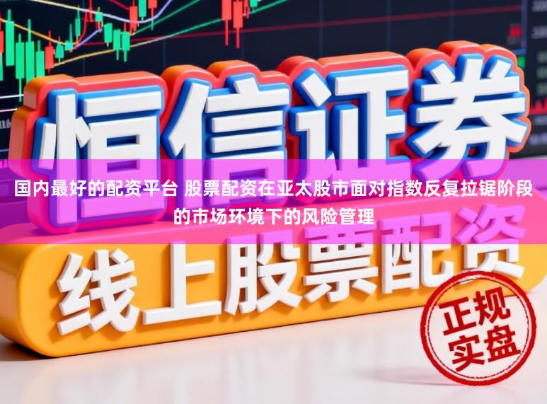 国内最好的配资平台 股票配资在亚太股市面对指数反复拉锯阶段的市场环境下的风险管理