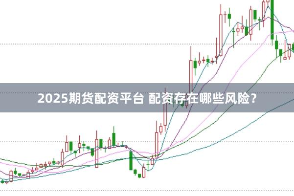 2025期货配资平台 配资存在哪些风险？