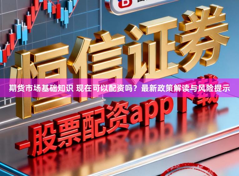 期货市场基础知识 现在可以配资吗？最新政策解读与风险提示